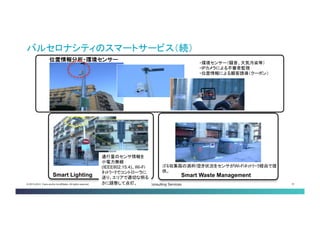 © 2013-2014 Cisco and/or its affiliates. All rights reserved. Cisco Consulting Services 31 
バルセロナシティのスマートサービス（続） 
Smart Waste Management 
ゴミ収集箱の満杯/空き状況をセンサがWi-Fiﾈｯﾄﾜｰｸ経由で提 供。 
通行量のセンサ情報を 小電力無線 (IEEE802.15.4)、Wi-Fi ﾈｯﾄﾜｰｸでコントローラに 送り、エリアで適切な明 るさに調整して点灯。 
位置情報分析・環境センサー 
・環境センサー（騒音、大気汚染等） 
・IPカメラによる不審者監視 
・位置情報による顧客誘導（クーポン） 
Smart Lighting  