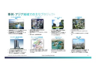 © 2013-2014 Cisco and/or its affiliates. All rights reserved. Cisco Consulting Services 32 
イスカンダール、 
マレーシア 
デリー・ムンバイ産業回廊、 インド 
• 
ICT マスタープラン：新経済ハブ としてのマレーシアイスカンダー ルへのサービス提供 
• 
ICTマスタープラン：24都市、6空港、3 港湾をつなぐインド最大の回廊へのICT マスタープラン提供 
ソンド経済地区、 韓国 
• 
ICTマスタープラン 
• 
コネクテッドリアルエステートのサー ビス提供 
• 
ICTサービス提供のためのIPインフラ の設計 
ドリームシティ、 マカオ 
• 
次世代IT戦略、AMO(Architecture Management Office) 
• 
複合的新型リゾート：4つのホテル、3つ のカジノ 
• 
設計と導入、品質管理を実行 
• 
成都クラウドプラットフォーム：成都政 府、医療、教育、交通機関等のクラウド 構築 
• 
重慶におけるビデオ監視システムの構築 
成都、重慶、 
中国 
サーバーポー ト、香港 
• 
データセンタ構築、PMO (Project Management Office) 
• 
香港政府主導のICTハブの構築： テクノロジのスタートアップ、イ ンキュベーションを促進する 
インチョン自由経済区、 韓国 
• 
当該区域内でイノベーションを起こすテ クノロジドリブンのサービスが必要で あった 
• 
全体戦略立案、サービスコンセプト、 アーキテクチャ、ビジネスモデル等を構 築 
ツインタワー複合都市開発、 ベトナム 
• 
ベトナムホーチミンで初のオフィス、ア パートメントの複合ビル建築プロジェク ト 
• 
設計・導入フェーズにおいて、プログラムマ ネジメント、品質管理のサービスを提供  