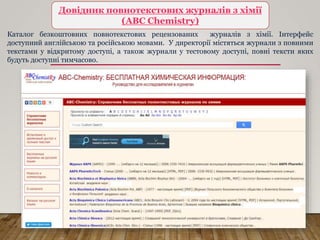 Довідник повнотекстових журналів з хімії
(ABC Chemistry)
Каталог безкоштовних повнотекстових рецензованих журналів з хімії. Інтерфейс
доступний англійською та російською мовами. У директорії містяться журнали з повними
текстами у відкритому доступі, а також журнали у тестовому доступі, повні тексти яких
будуть доступні тимчасово.
 