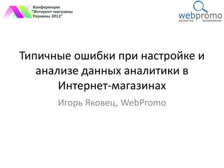 Типичные ошибки при настройке и
   анализе данных аналитики в
       Интернет-магазинах
      Игорь Яковец, WebPromo
 