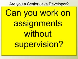 Are you a Senior Java Developer?

 Can you work on
Yes, because I’m already 25 and work with
Java for 5 years.

  assignments
Yes, look at the title on my business card!


     without
Yes, we have 20 Java developers in our
company, and everyone comes to me for help.
   supervision?
 