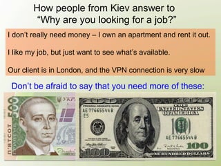 How people from Kiev answer to
         “Why are you looking for a job?”
I don’t really need money – I own an apartment and rent it out.

I like my job, but just want to see what’s available.

Our client is in London, and the VPN connection is very slow

 Don’t be afraid to say that you need more of these:
 