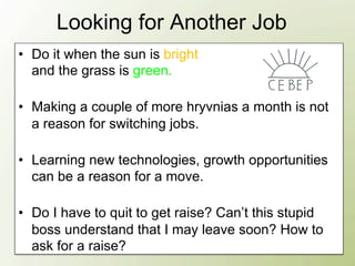 Looking for Another Job
•  Do it when the sun is bright
   and the grass is green.

•  Making a couple of more hryvnias a month is not
   a reason for switching jobs.

•  Learning new technologies, growth opportunities
   can be a reason for a move.

•  Do I have to quit to get raise? Can’t this stupid
   boss understand that I may leave soon? How to
   ask for a raise?
 