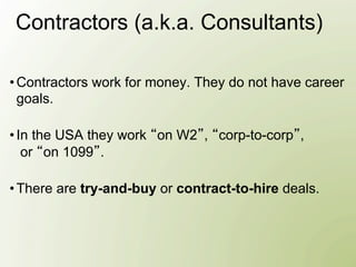 Contractors (a.k.a. Consultants)

• Contractors work for money. They do not have career
  goals.

• In the USA they work on W2 , corp-to-corp ,
   or on 1099 .

• There are try-and-buy or contract-to-hire deals.
 