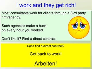 I work and they get rich!
Most consultants work for clients through a 3-rd party
firm/agency.

Such agencies make a buck
on every hour you worked.

Don’t like it? Find a direct contract.
                 Can’t find a direct contract?

                   Get back to work!

                      Arbeiten!
 