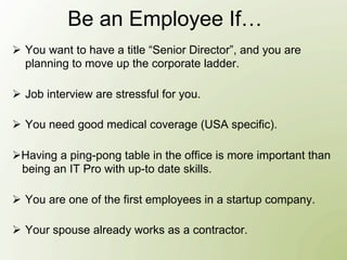 Be an Employee If…
Ø  You want to have a title “Senior Director”, and you are
    planning to move up the corporate ladder.

Ø  Job interview are stressful for you.

Ø  You need good medical coverage (USA specific).

Ø Having a ping-pong table in the office is more important than
   being an IT Pro with up-to date skills.

Ø  You are one of the first employees in a startup company.

Ø  Your spouse already works as a contractor.
 