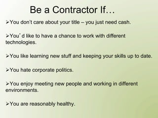 Be a Contractor If…
Ø You don’t care about your title – you just need cash.

Ø You d like to have a chance to work with different
technologies.

Ø You like learning new stuff and keeping your skills up to date.

Ø You hate corporate politics.

Ø You enjoy meeting new people and working in different
environments.

Ø You are reasonably healthy.
 