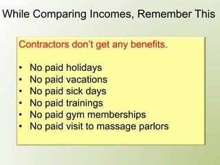 While Comparing Incomes, Remember This

  Contractors don’t get any benefits.

  •    No paid holidays
  •    No paid vacations
  •    No paid sick days
  •    No paid trainings
  •    No paid gym memberships
  •    No paid visit to massage parlors
 