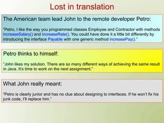 Lost in translation
The American team lead John to the remote developer Petro:
“Petro, I like the way you programmed classes Employee and Contractor with methods
increaseSalary() and increaseRate(). You could have done it a little bit differently by
introducing the interface Payable with one generic method increasePay().”


Petro thinks to himself:
“John likes my solution. There are so many different ways of achieving the same result
in Java. It’s time to work on the next assignment.”


What John really meant:
“Petro is clearly junior and has no clue about designing to interfaces. If he won’t fix his
junk code, I’ll replace him.”
 