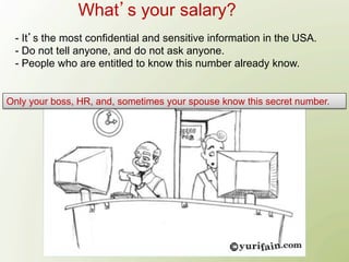 What s your salary?
 - It s the most confidential and sensitive information in the USA.
 - Do not tell anyone, and do not ask anyone.
 - People who are entitled to know this number already know.


Only your boss, HR, and, sometimes your spouse know this secret number.
 