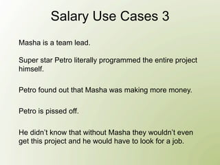 Salary Use Cases 3
Masha is a team lead.

Super star Petro literally programmed the entire project
himself.

Petro found out that Masha was making more money.

Petro is pissed off.

He didn’t know that without Masha they wouldn’t even
get this project and he would have to look for a job.
 