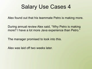 Salary Use Cases 4
Alex found out that his teammate Petro is making more.

During annual review Alex said, “Why Petro is making
more? I have a lot more Java experience than Petro.”

The manager promised to look into this.

Alex was laid off two weeks later.
 