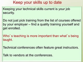 Keep your skills up to date
Keeping your technical skills current is your job
security.

Do not just pick training from the list of courses offered
by your employer – find a quality training yourself and
get enrolled.

Who s teaching is more important than what s being
taught.

Technical conferences often feature great instructors.

Talk to vendors at the conferences.
 