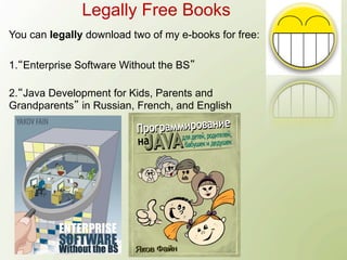 Legally Free Books
You can legally download two of my e-books for free:

1. Enterprise Software Without the BS

2. Java Development for Kids, Parents and
Grandparents in Russian, French, and English
 