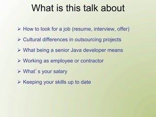 What is this talk about

Ø  How to look for a job (resume, interview, offer)

Ø  Cultural differences in outsourcing projects

Ø  What being a senior Java developer means

Ø  Working as employee or contractor

Ø  What s your salary

Ø  Keeping your skills up to date
 