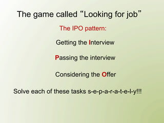 The game called Looking for job
                 The IPO pattern:

               Getting the Interview

               Passing the interview

               Considering the Offer

Solve each of these tasks s-e-p-a-r-a-t-e-l-y!!!
 