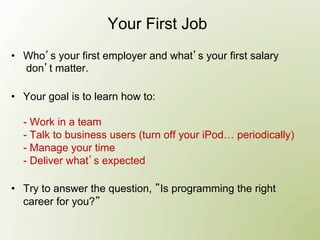 Your First Job
•  Who s your first employer and what s your first salary
   don t matter.

•  Your goal is to learn how to:

  - Work in a team
  - Talk to business users (turn off your iPod… periodically)
  - Manage your time
  - Deliver what s expected

•  Try to answer the question, Is programming the right
   career for you?
 