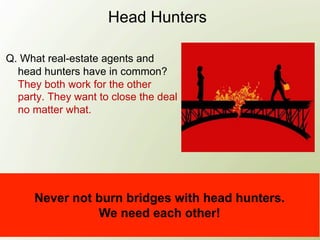 Head Hunters

Q. What real-estate agents and
  head hunters have in common?
  They both work for the other
  party. They want to close the deal
  no matter what.




     Never not burn bridges with head hunters.
               We need each other!
 