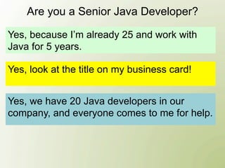 Are you a Senior Java Developer?

Yes, because I’m already 25 and work with
Java for 5 years.

Yes, look at the title on my business card!


Yes, we have 20 Java developers in our
company, and everyone comes to me for help.
 