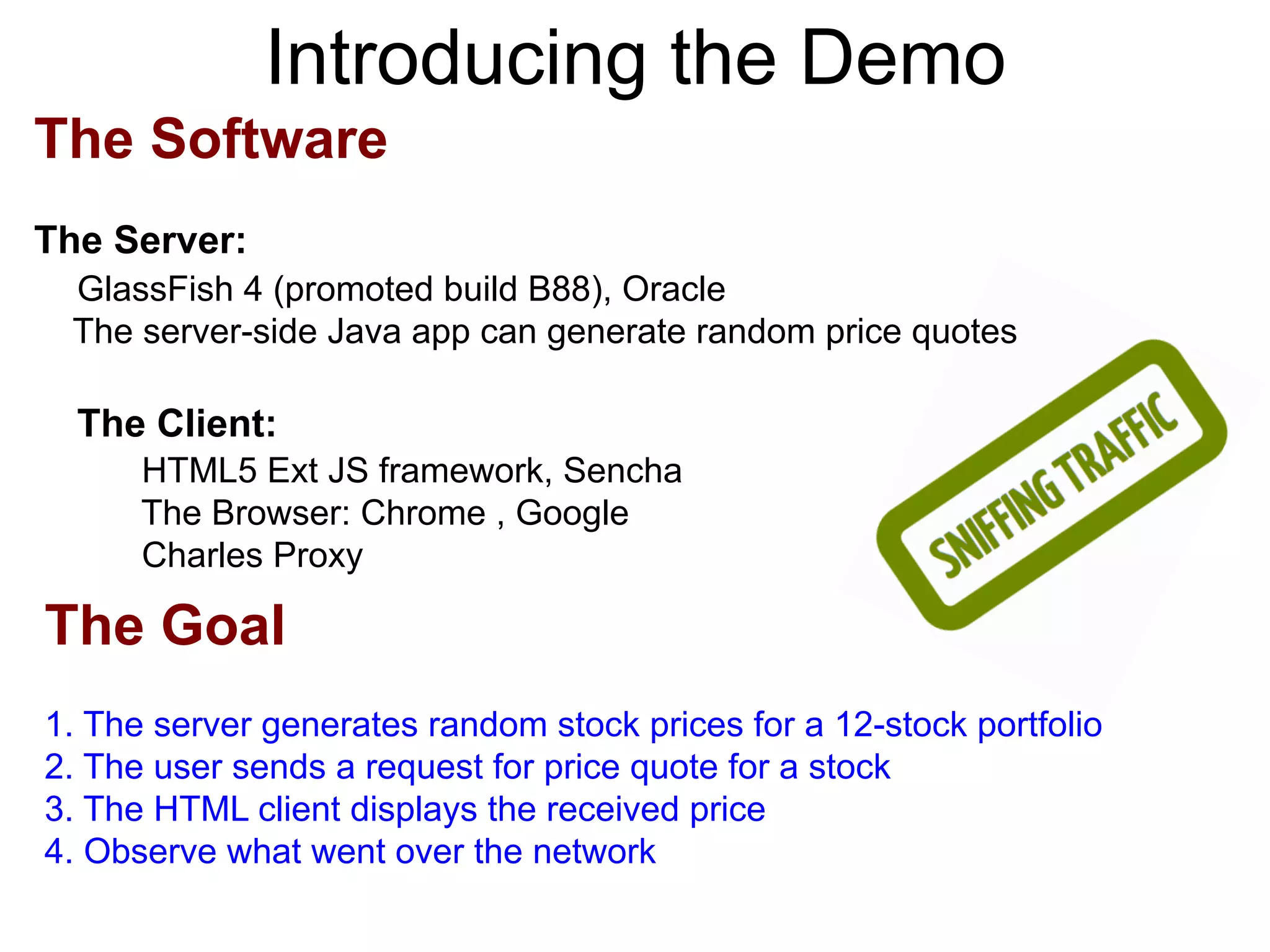 Introducing the Demo The Software The Server: GlassFish 4 (promoted build B88), Oracle The server-side Java app can generate random price quotes The Client: HTML5 Ext JS framework, Sencha The Browser: Chrome , Google Charles Proxy The Goal 1. The server generates random stock prices for a 12-stock portfolio 2. The user sends a request for price quote for a stock 3. The HTML client displays the received price 4. Observe what went over the network 