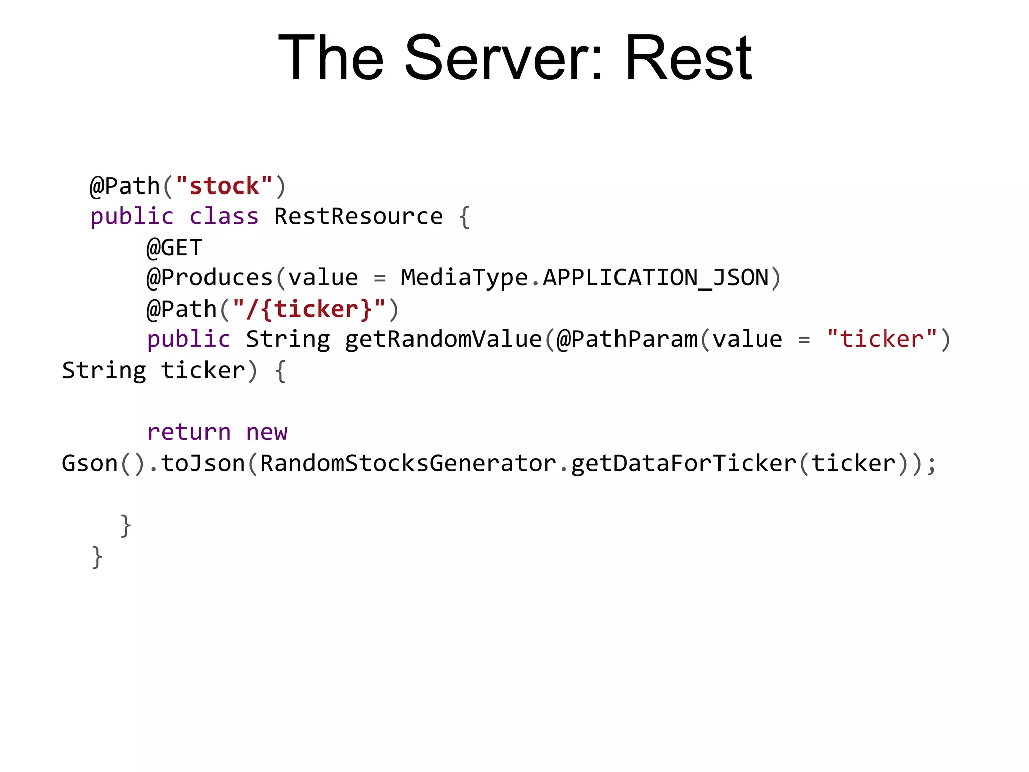 The Server: Rest    @Path("stock")      public  class  RestResource  {              @GET              @Produces(value  =  MediaType.APPLICATION_JSON)              @Path("/{ticker}")              public  String  getRandomValue(@PathParam(value  =  "ticker")   String  ticker)  {                            return  new   Gson().toJson(RandomStocksGenerator.getDataForTicker(ticker));                        }      }       