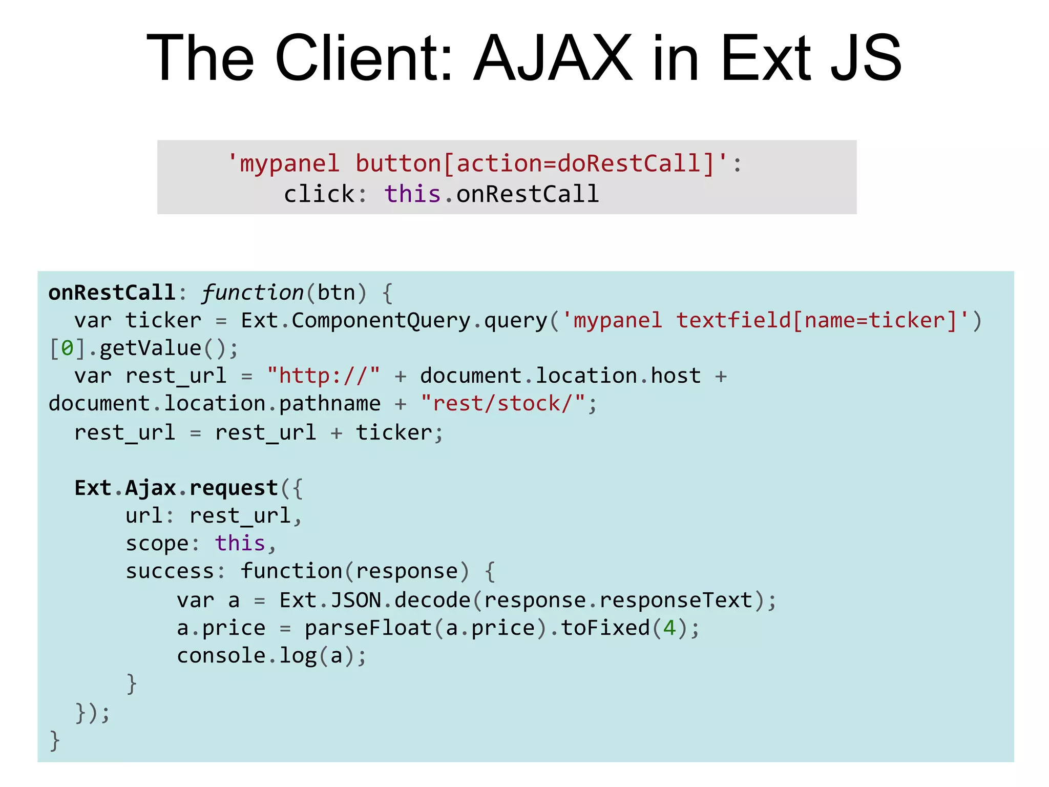 The Client: AJAX in Ext JS        'mypanel  button[action=doRestCall]':                    click:  this.onRestCall       onRestCall:  function(btn)  {      var  ticker  =  Ext.ComponentQuery.query('mypanel  textfield[name=ticker]') [0].getValue();      var  rest_url  =  "http://"  +  document.location.host  +   document.location.pathname  +  "rest/stock/";      rest_url  =  rest_url  +  ticker;        Ext.Ajax.request({              url:  rest_url,              scope:  this,              success:  function(response)  {                      var  a  =  Ext.JSON.decode(response.responseText);                      a.price  =  parseFloat(a.price).toFixed(4);                      console.log(a);              }      });   } 