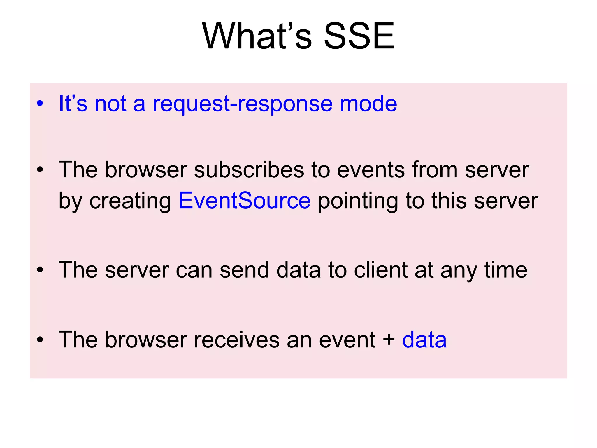 What’s SSE •  It’s not a request-response mode •  The browser subscribes to events from server by creating EventSource pointing to this server •  The server can send data to client at any time •  The browser receives an event + data 