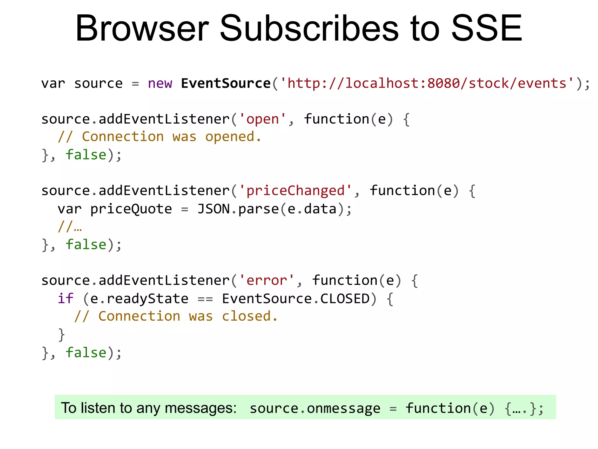 Browser Subscribes to SSE To listen to any messages:  source.onmessage  =  function(e)  {….};   var  source  =  new  EventSource('http://localhost:8080/stock/events');     source.addEventListener('open',  function(e)  {      //  Connection  was  opened.   },  false);     source.addEventListener('priceChanged',  function(e)  {      var  priceQuote  =  JSON.parse(e.data);      //…   },  false);     source.addEventListener('error',  function(e)  {      if  (e.readyState  ==  EventSource.CLOSED)  {          //  Connection  was  closed.      }   },  false);   