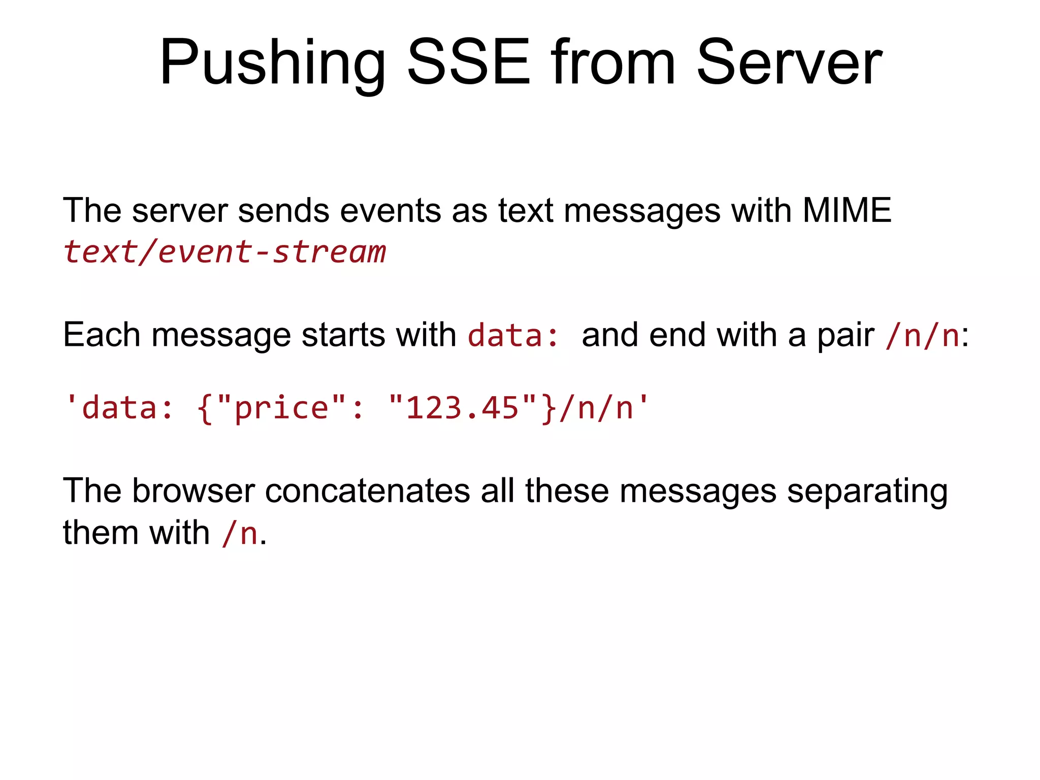 Pushing SSE from Server The server sends events as text messages with MIME text/event-­‐stream     Each message starts with data: and end with a pair /n/n: 'data:  {"price":  "123.45"}/n/n'   The browser concatenates all these messages separating them with /n. 