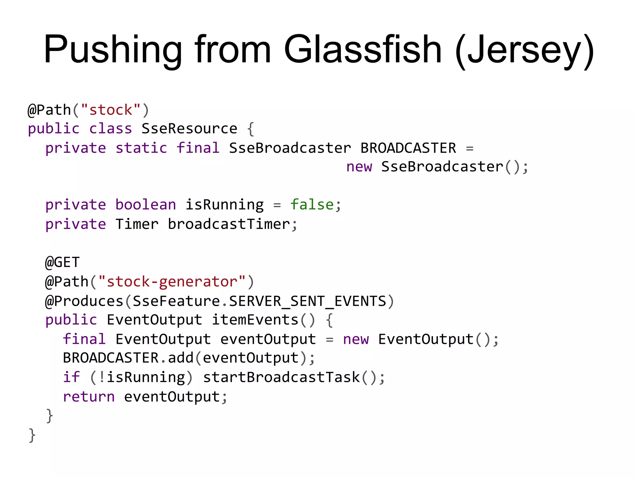 Pushing from Glassfish (Jersey) @Path("stock")   public  class  SseResource  {      private  static  final  SseBroadcaster  BROADCASTER  =              new  SseBroadcaster();        private  boolean  isRunning  =  false;      private  Timer  broadcastTimer;        @GET      @Path("stock-­‐generator")      @Produces(SseFeature.SERVER_SENT_EVENTS)      public  EventOutput  itemEvents()  {          final  EventOutput  eventOutput  =  new  EventOutput();          BROADCASTER.add(eventOutput);          if  (!isRunning)  startBroadcastTask();          return  eventOutput;      }   } 