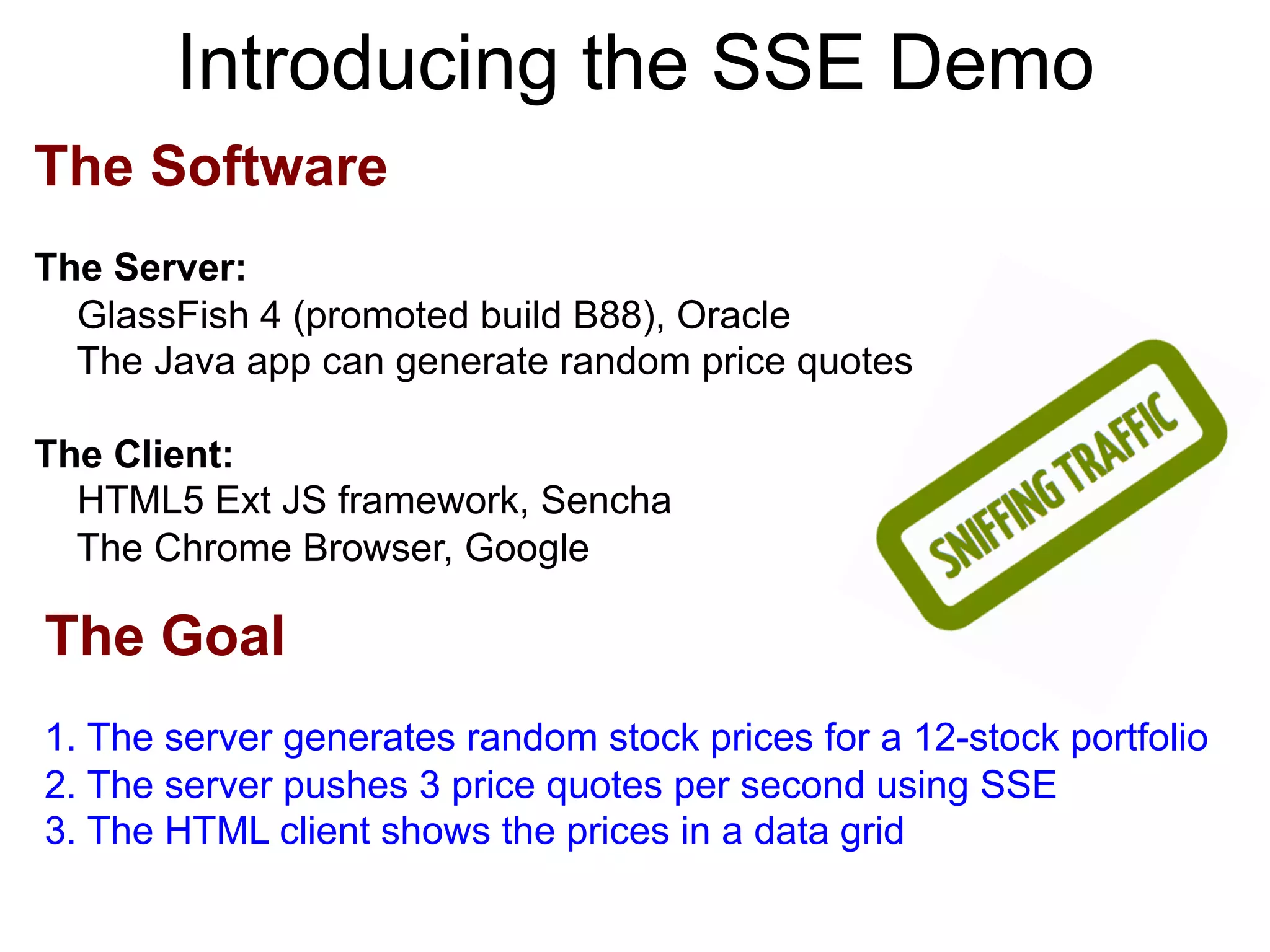 Introducing the SSE Demo The Software The Server: GlassFish 4 (promoted build B88), Oracle The Java app can generate random price quotes The Client: HTML5 Ext JS framework, Sencha The Chrome Browser, Google The Goal 1. The server generates random stock prices for a 12-stock portfolio 2. The server pushes 3 price quotes per second using SSE 3. The HTML client shows the prices in a data grid 
