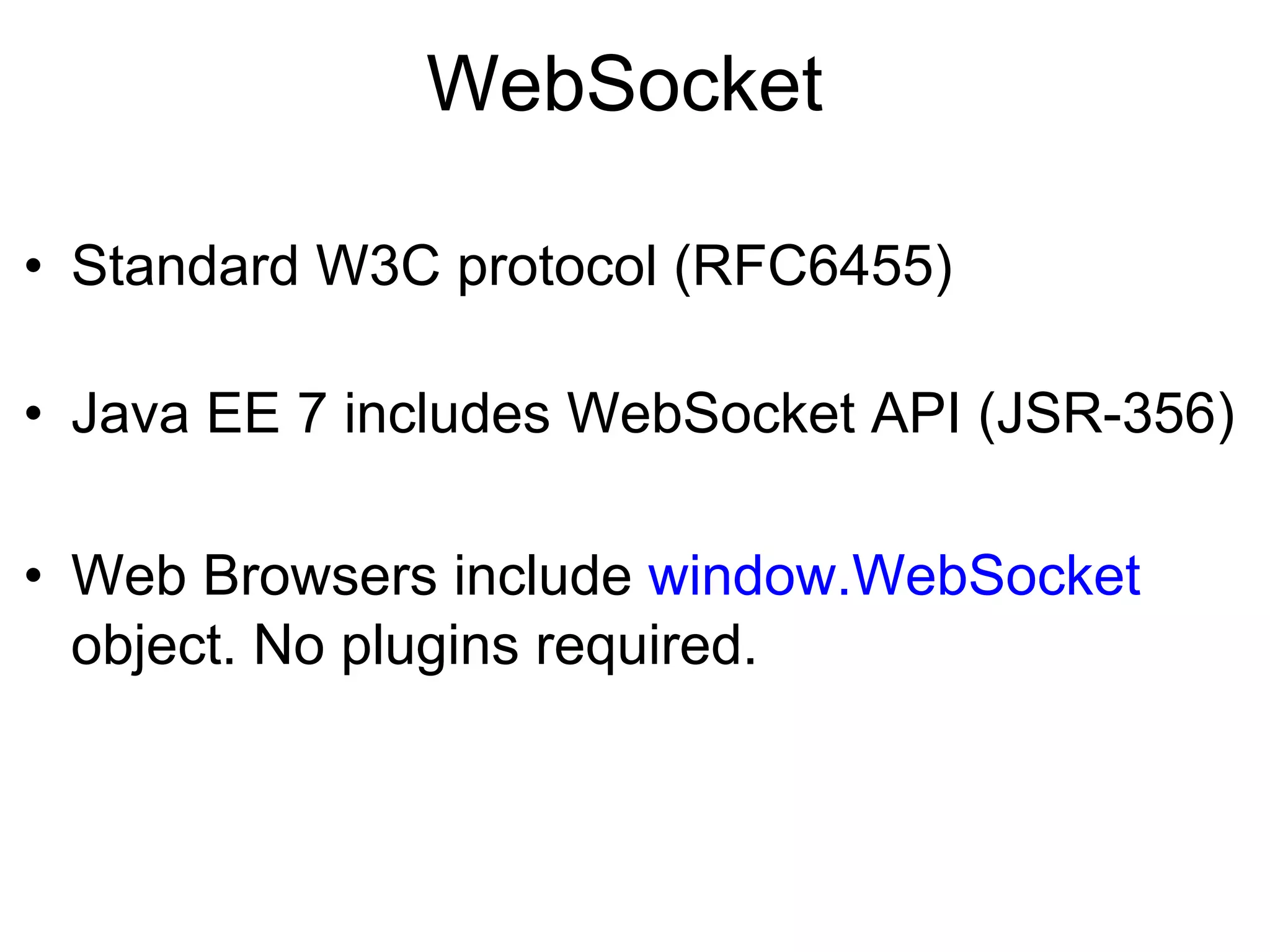 WebSocket •  Standard W3C protocol (RFC6455) •  Java EE 7 includes WebSocket API (JSR-356) •  Web Browsers include window.WebSocket object. No plugins required. 