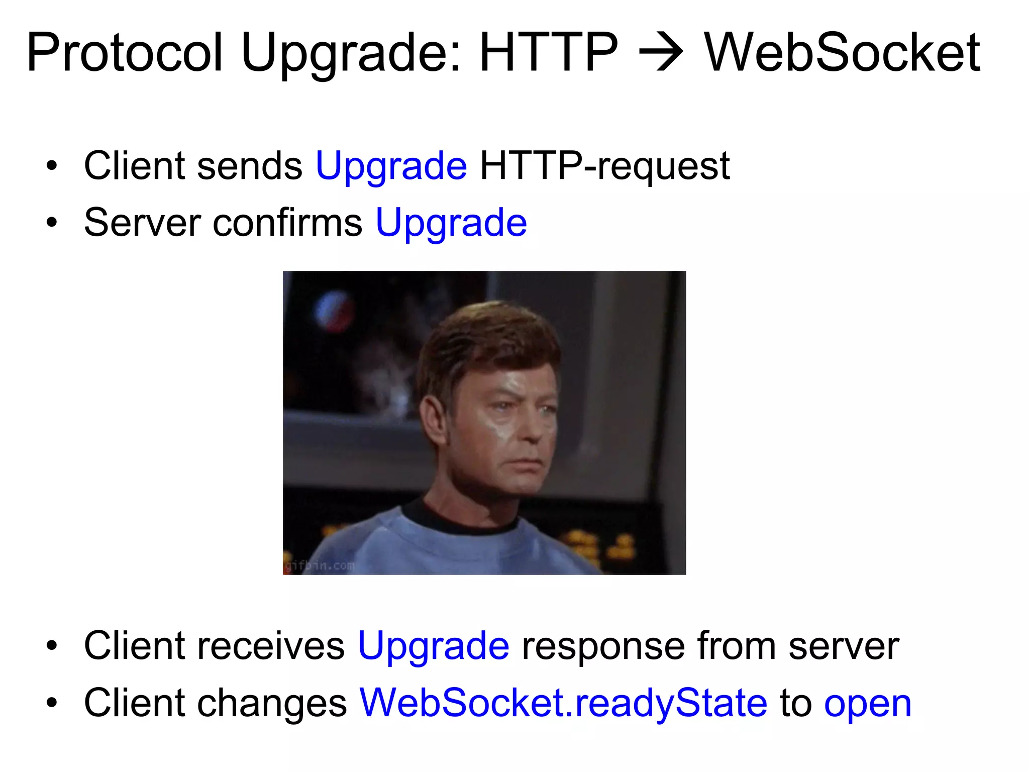 Protocol Upgrade: HTTP à WebSocket •  Client sends Upgrade HTTP-request •  Server confirms Upgrade •  Client receives Upgrade response from server •  Client changes WebSocket.readyState to open 