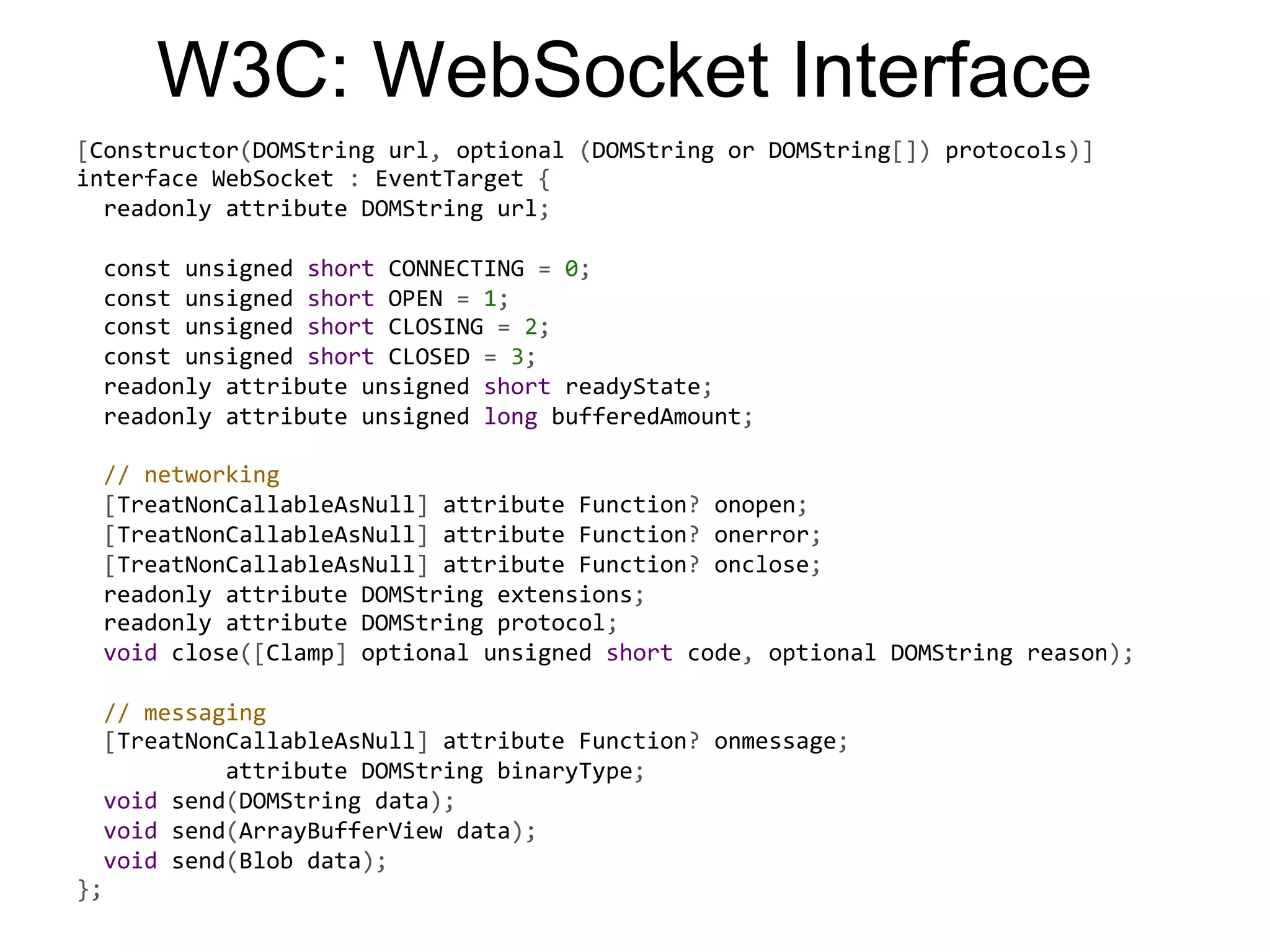 W3C: WebSocket Interface [Constructor(DOMString  url,  optional  (DOMString  or  DOMString[])  protocols)]   interface  WebSocket  :  EventTarget  {      readonly  attribute  DOMString  url;        const  unsigned  short  CONNECTING  =  0;                          const  unsigned  short  OPEN  =  1;      const  unsigned  short  CLOSING  =  2;      const  unsigned  short  CLOSED  =  3;      readonly  attribute  unsigned  short  readyState;      readonly  attribute  unsigned  long  bufferedAmount;        //  networking      [TreatNonCallableAsNull]  attribute  Function?  onopen;                  [TreatNonCallableAsNull]  attribute  Function?  onerror;      [TreatNonCallableAsNull]  attribute  Function?  onclose;      readonly  attribute  DOMString  extensions;      readonly  attribute  DOMString  protocol;                                              void  close([Clamp]  optional  unsigned  short  code,  optional  DOMString  reason);        //  messaging      [TreatNonCallableAsNull]  attribute  Function?  onmessage;                        attribute  DOMString  binaryType;      void  send(DOMString  data);                              void  send(ArrayBufferView  data);      void  send(Blob  data);   }; 