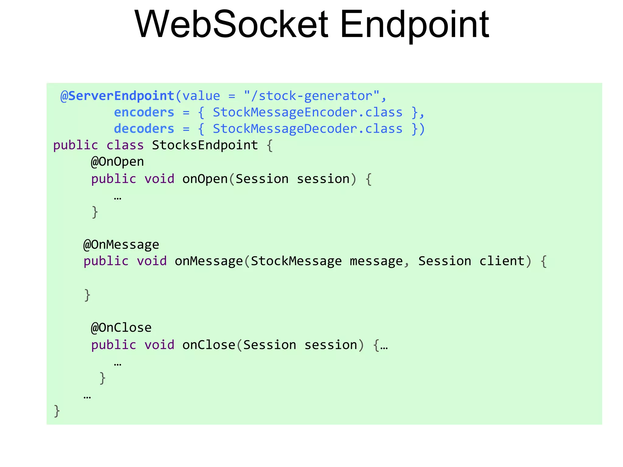 WebSocket Endpoint  @ServerEndpoint(value  =  "/stock-­‐generator",                  encoders  =  {  StockMessageEncoder.class  },                  decoders  =  {  StockMessageDecoder.class  })   public  class  StocksEndpoint  {            @OnOpen            public  void  onOpen(Session  session)  {                  …            }            @OnMessage          public  void  onMessage(StockMessage  message,  Session  client)  {            }              @OnClose            public  void  onClose(Session  session)  {…                  …              }          …   } 