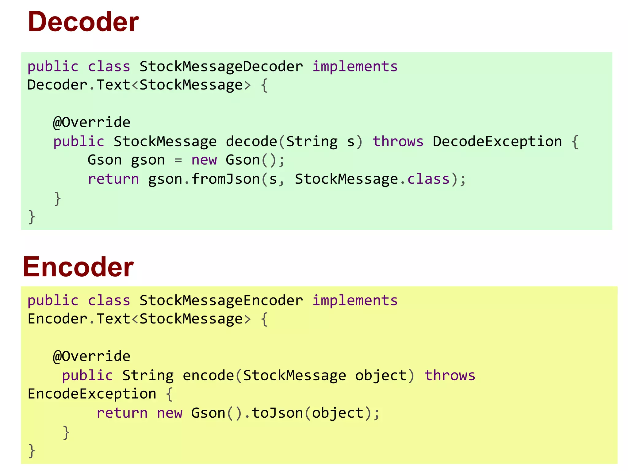 public  class  StockMessageDecoder  implements   Decoder.Text<StockMessage>  {          @Override        public  StockMessage  decode(String  s)  throws  DecodeException  {                Gson  gson  =  new  Gson();                return  gson.fromJson(s,  StockMessage.class);        }   } public  class  StockMessageEncoder  implements   Encoder.Text<StockMessage>  {                  @Override          public  String  encode(StockMessage  object)  throws   EncodeException  {                  return  new  Gson().toJson(object);          }   } Decoder Encoder 