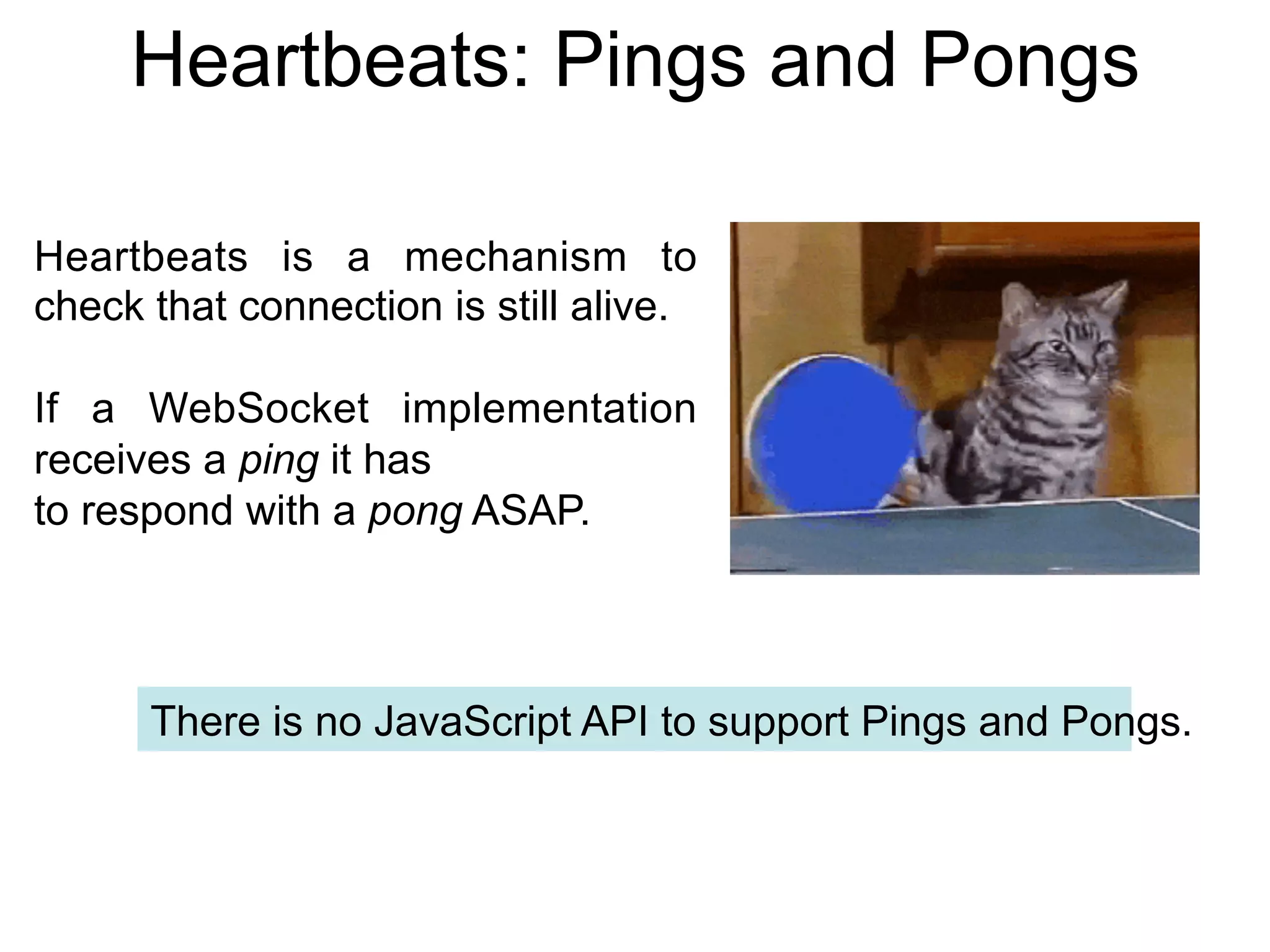 Heartbeats: Pings and Pongs Heartbeats is a mechanism to check that connection is still alive. If a WebSocket implementation receives a ping it has to respond with a pong ASAP. There is no JavaScript API to support Pings and Pongs. 