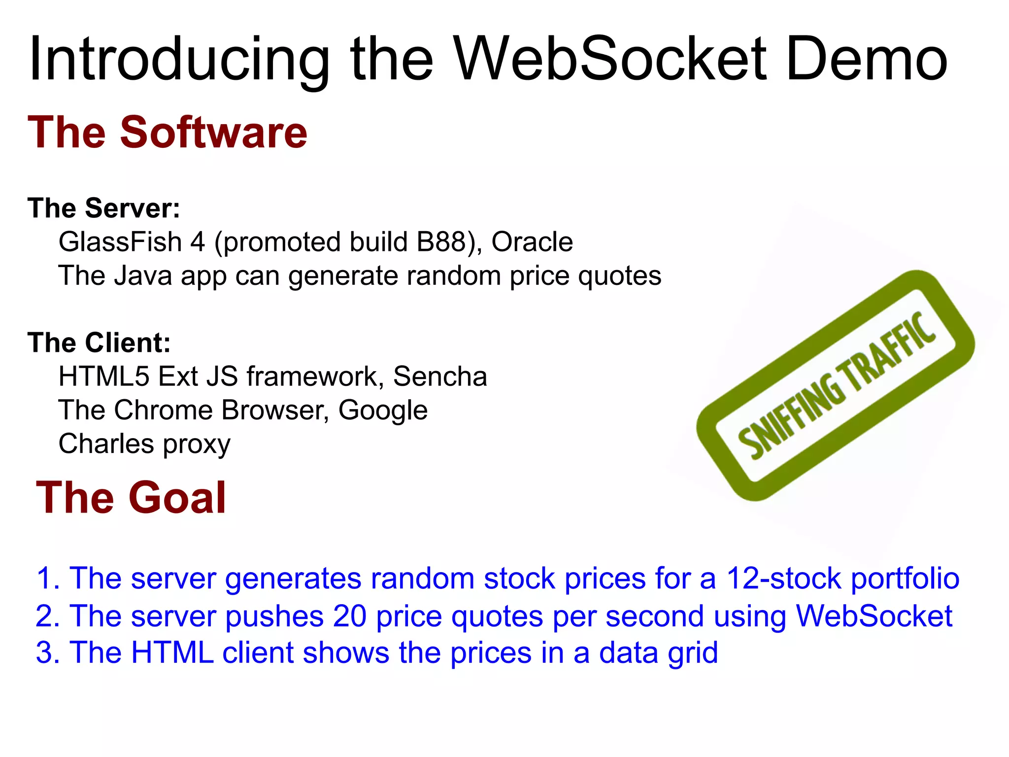 The Software The Server: GlassFish 4 (promoted build B88), Oracle The Java app can generate random price quotes The Client: HTML5 Ext JS framework, Sencha The Chrome Browser, Google Charles proxy Introducing the WebSocket Demo The Goal 1. The server generates random stock prices for a 12-stock portfolio 2. The server pushes 20 price quotes per second using WebSocket 3. The HTML client shows the prices in a data grid 