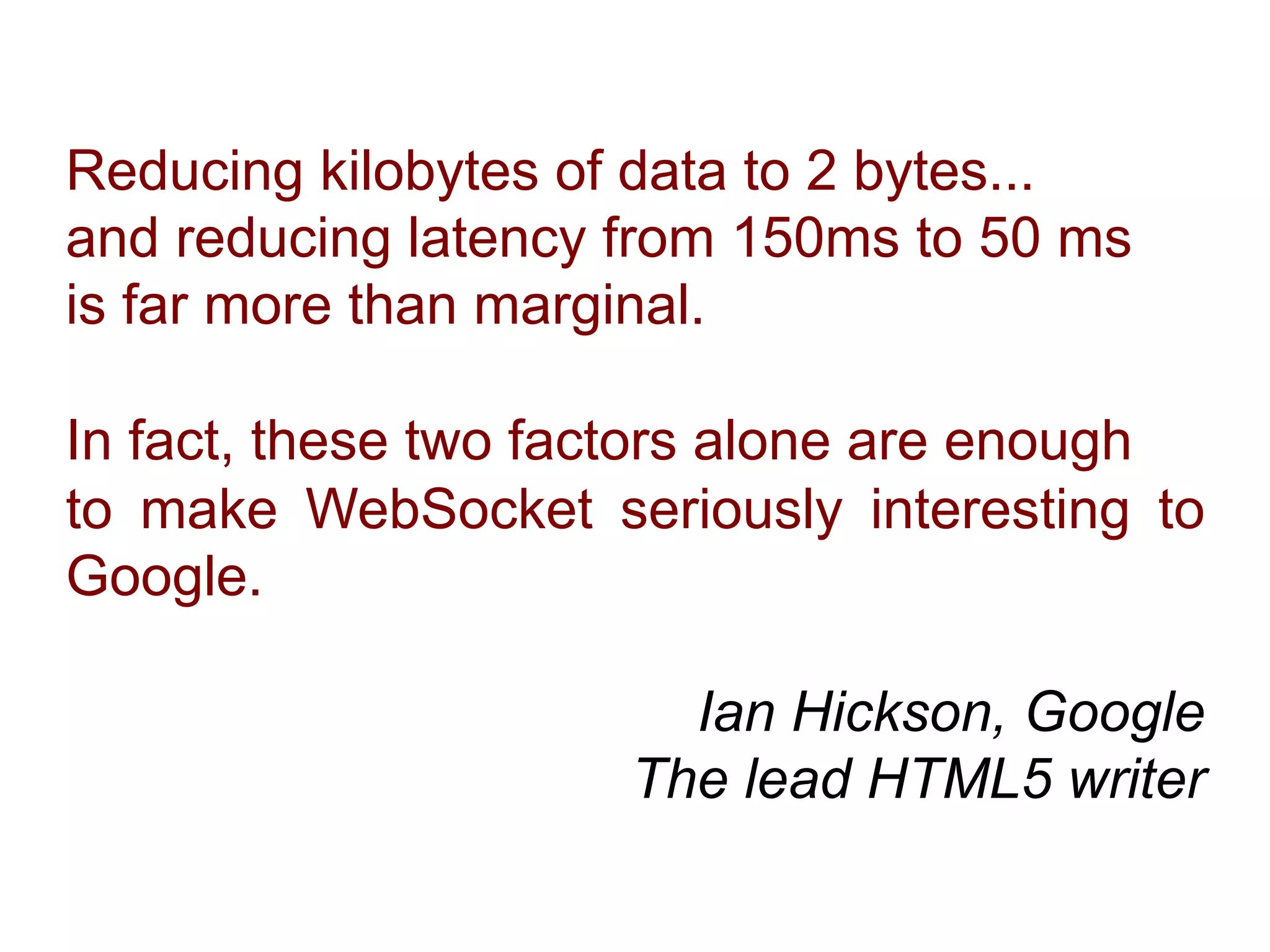 Reducing kilobytes of data to 2 bytes... and reducing latency from 150ms to 50 ms is far more than marginal. In fact, these two factors alone are enough to make WebSocket seriously interesting to Google. Ian Hickson, Google The lead HTML5 writer 
