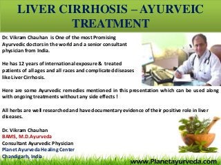 LIVER CIRRHOSIS – AYURVEIC
TREATMENT
Dr. Vikram Chauhan is One of the most Promising
Ayurvedic doctors in the world and a senior consultant
physician from India.
He has 12 years of international exposure & treated
patients of all ages and all races and complicated diseases
like Liver Cirrhosis.
Here are some Ayurvedic remedies mentioned in this presentation which can be used along
with ongoing treatments without any side effects !
All herbs are well researched and have documentary evidence of their positive role in liver
diseases.
Dr. Vikram Chauhan
BAMS, M.D.Ayurveda
Consultant Ayurvedic Physician
Planet Ayurveda Healing Center
Chandigarh, India
 