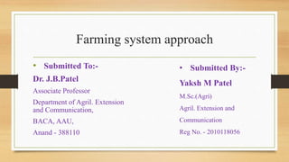 Farming system approach
• Submitted To:-
Dr. J.B.Patel
Associate Professor
Department of Agril. Extension
and Communication,
BACA, AAU,
Anand - 388110
• Submitted By:-
Yaksh M Patel
M.Sc.(Agri)
Agril. Extension and
Communication
Reg No. - 2010118056
 