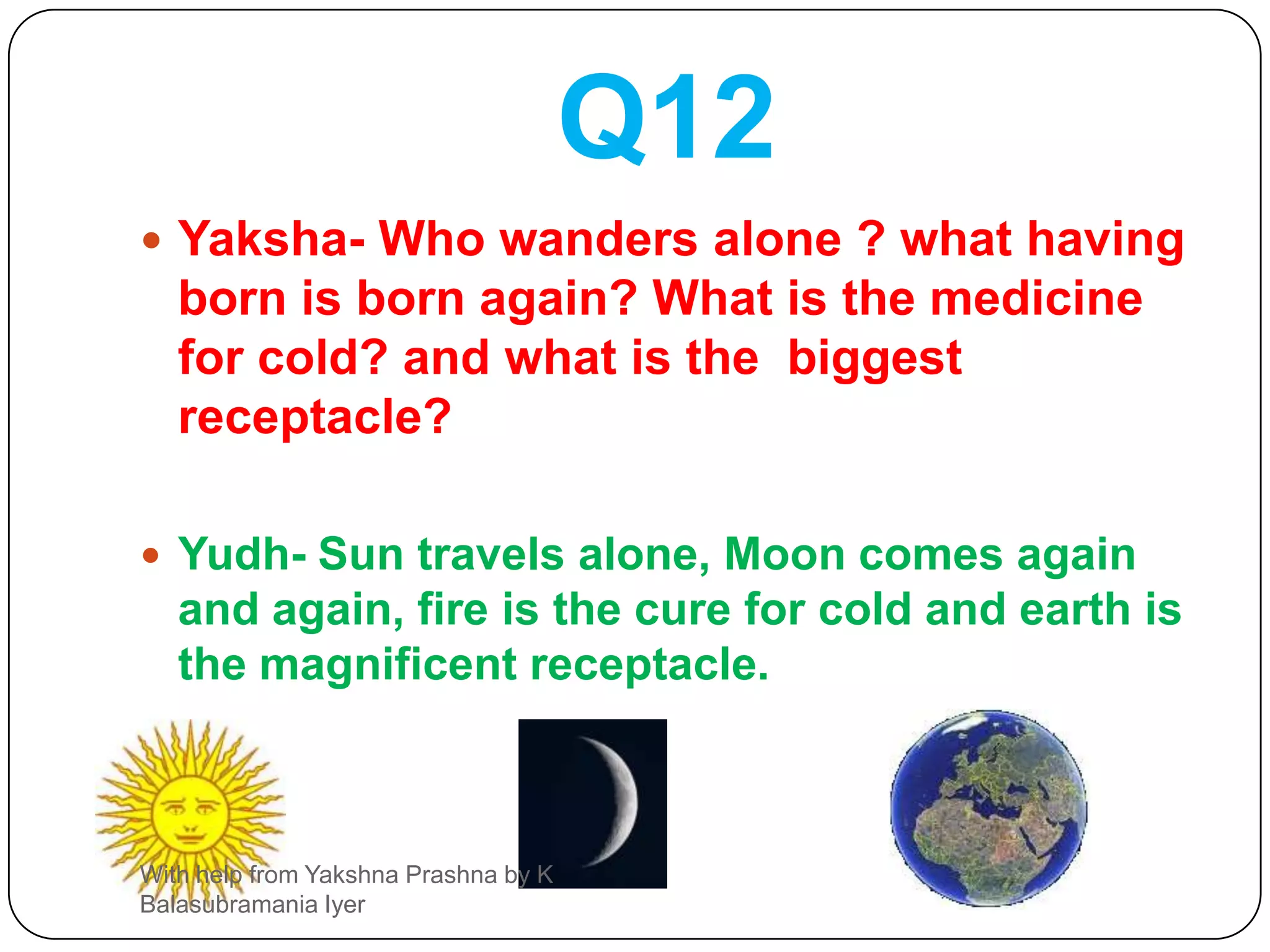 Q11Yaksha- who is the guest for all creatures? what is the eternal DHARMA (virtue)? What is amrut ( nectar of life)? What is there in the entire world?Yudh- Fire is the guest of all. Cow’s milk is nectar, indestructible  daily duty is the eternal dharma and wind ( AIR ) is everywhere in the world.With help from Yakshna Prashna by K Balasubramania Iyer