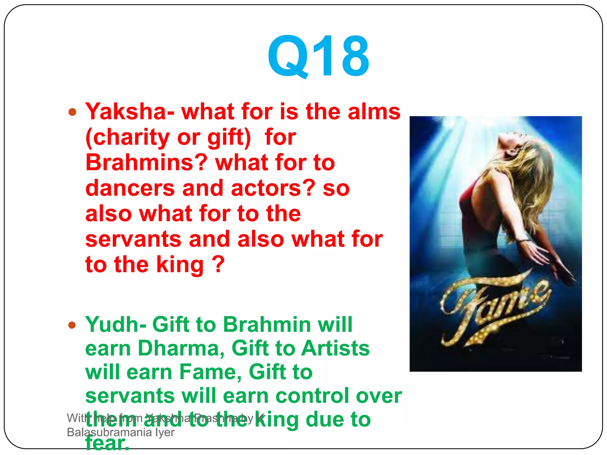 Q17Yaksha-Renouncing what one becomes dear to all ? Renouncing what one never becomes sad ? Renouncing what one becomes wealthy ? Renouncing what one becomes happy ?Yudh- one who renounces his Ego is dear to all, Renouncing anger one abandons sorrow, Renouncing lust one becomes rich and Renouncing greed one becomes happy.With help from Yakshna Prashna by K Balasubramania Iyer