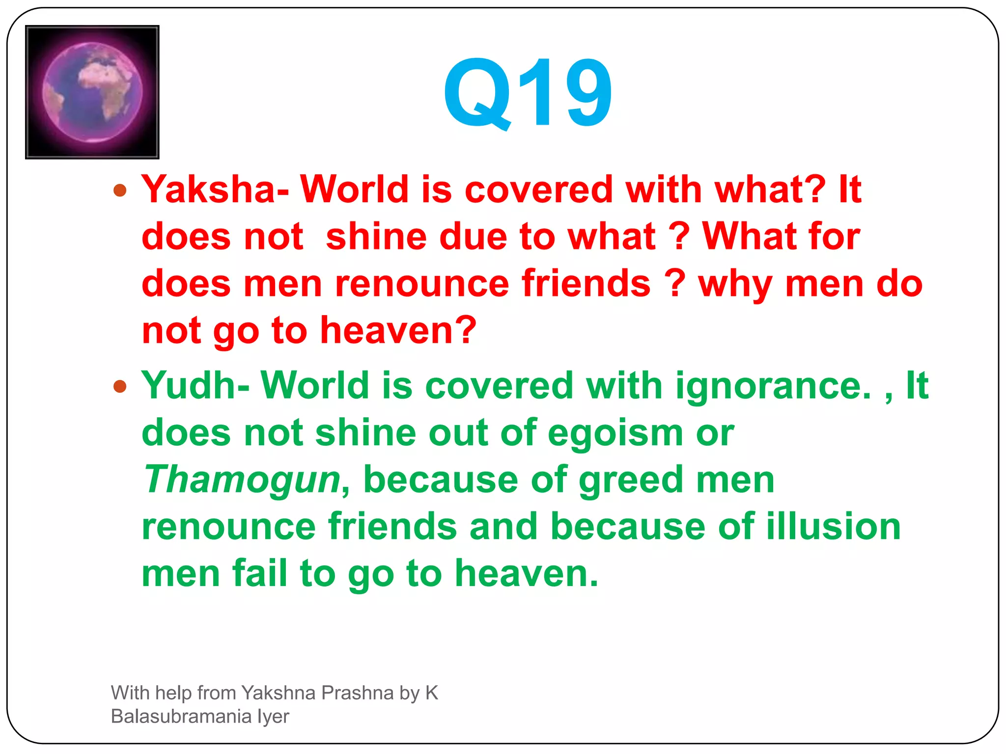 Q18Yaksha- what for is the alms  (charity or gift)  for Brahmins? what for to dancers and actors? so also what for to the servants and also what for to the king ?Yudh- Gift to Brahmin will earn Dharma, Gift to Artists will earn Fame, Gift to servants will earn control over them and to the king due to fear.With help from Yakshna Prashna by K Balasubramania Iyer