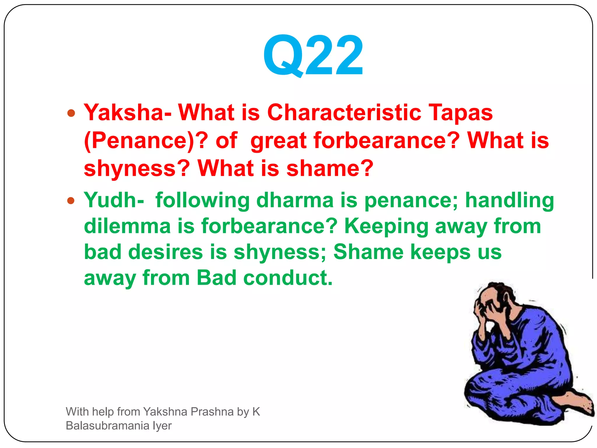 Q21Yaksha- What is direction? What is water ?and what food ?what is poison and what is the best time for Shradham; and then you can drink waterYudh-  Good people are the (source) directions; sky is the (source of) water; Cow is the (source of)*food;   Wish id the poison; Availability of good Brahmin is the time for Shradha*Note Cow is the source for butter milk curd etcWith help from Yakshna Prashna by K Balasubramania Iyer
