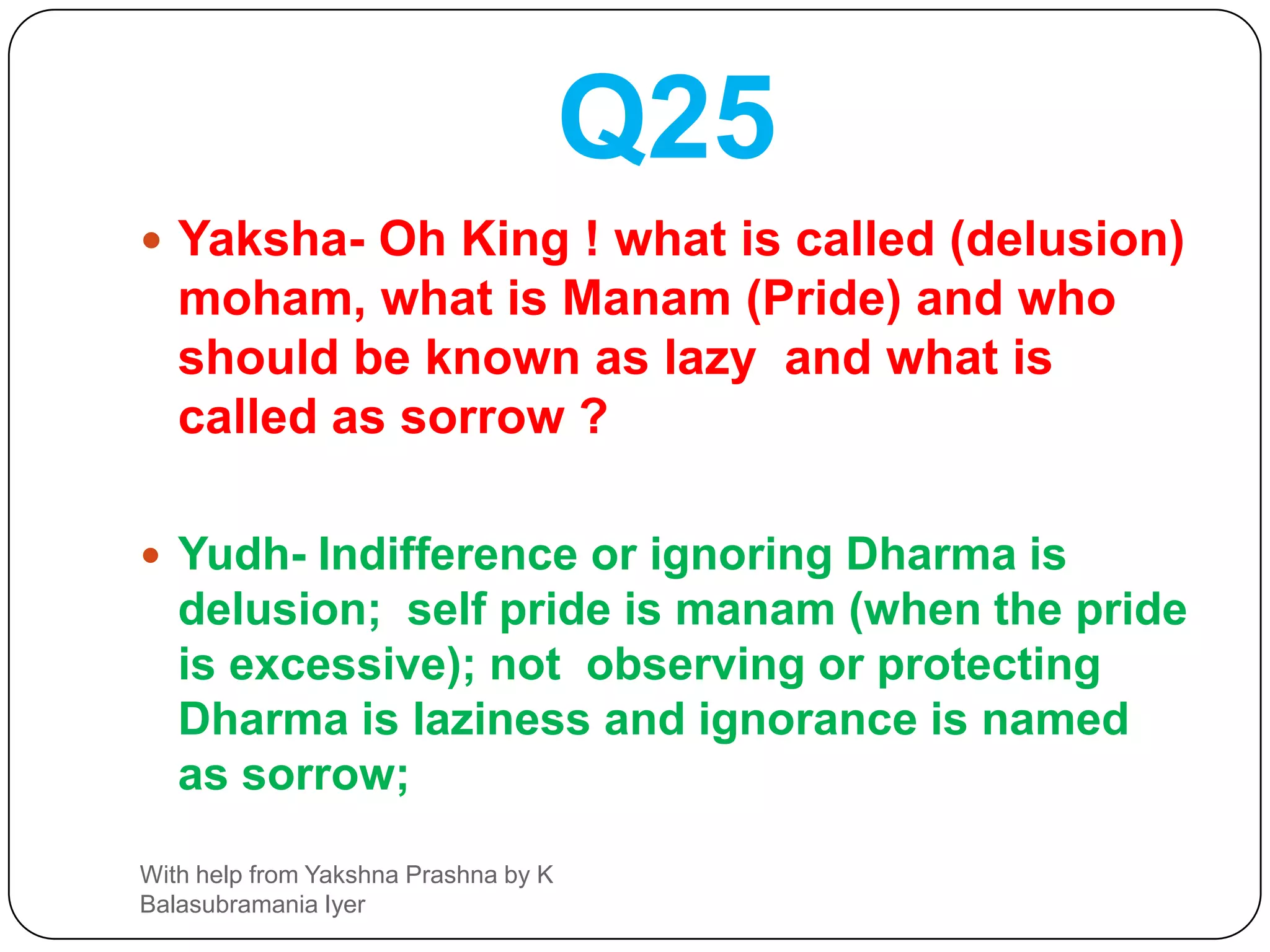 Q24Yaksha- Who is the enemy causing defeat to man? What is the endless desire? What is a Sadhu (good man) ? Who is asadhu ( Not good man)Yudh- Anger is the unconquerable enemy.  Greed is the endless or non curable disease; one who does good for all creatures is Sadhu and one unkind person is asadhu.With help from Yakshna Prashna by K Balasubramania Iyer