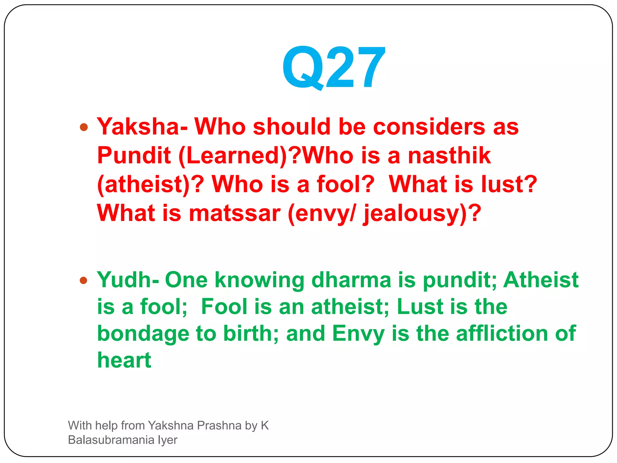 Q26Yaksha- What is firmness ( according to rishis , saints) ? What is bravery , what is the perfect bath and here what is called charity ?Yudh –Steadfastness in ones own Dharma is firmness, bravery is just controlling the senses . discarding the  mental impurities ( keeping a pure mind ) is a perfect bath and granting protection or shelter to all being, is daanam.With help from Yakshna Prashna by K Balasubramania Iyer