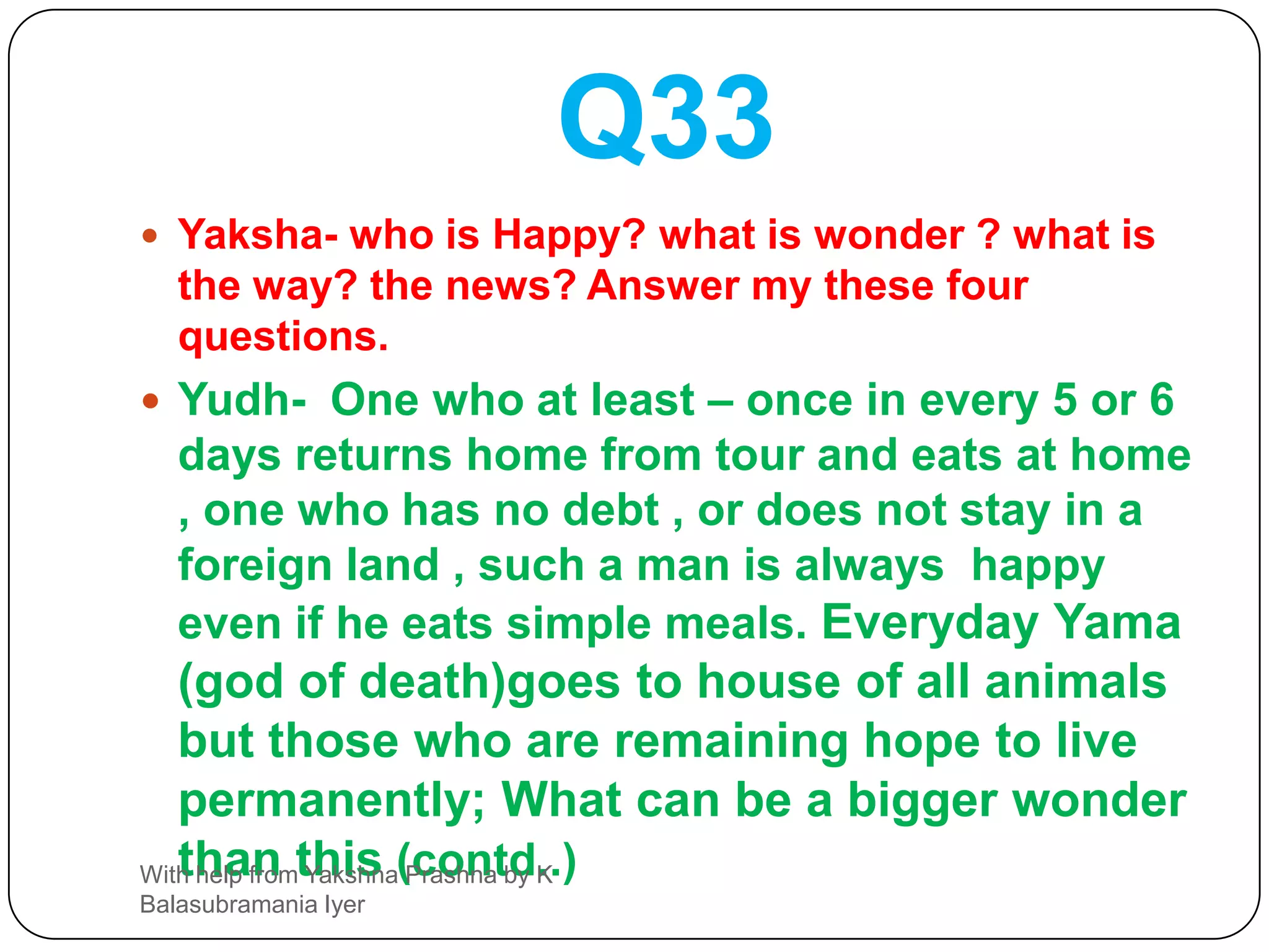 Q31Yaksha- Oh King ! Which out of these - noble family heritage , Acharams ( good conduct) and learning ones own Veda and hearing shashtras ,-one attains Brahminhood? ( speak after deciding).Yudh- Dear yaksha , Listen . Noble family heritage, studying Vedas or listening to Vedas  will not get one Brahminhood. Undoubtedly Acharam alone will get you Brahminhood. Hence sadachar ( good Conduct) should be protected. Brahmin should keep an eye on following Acharam. Because if Acharam is maintained his Brahminhood is maintained and if he fails in Acharam he himself is lost; The student and teacher who learn teach and think of SHASTRAS  are miserable fools; Pundit  (Learned) is one who does his duty. Even after studying the four Vedas , one resorts to Duracharams ( bad Acharams)  , he is not better than a Shudra. Hence he who does AGNIHOTRAM and also have his senses under control , he alone  is a Brahmana.With help from Yakshna Prashna by K Balasubramania Iyer