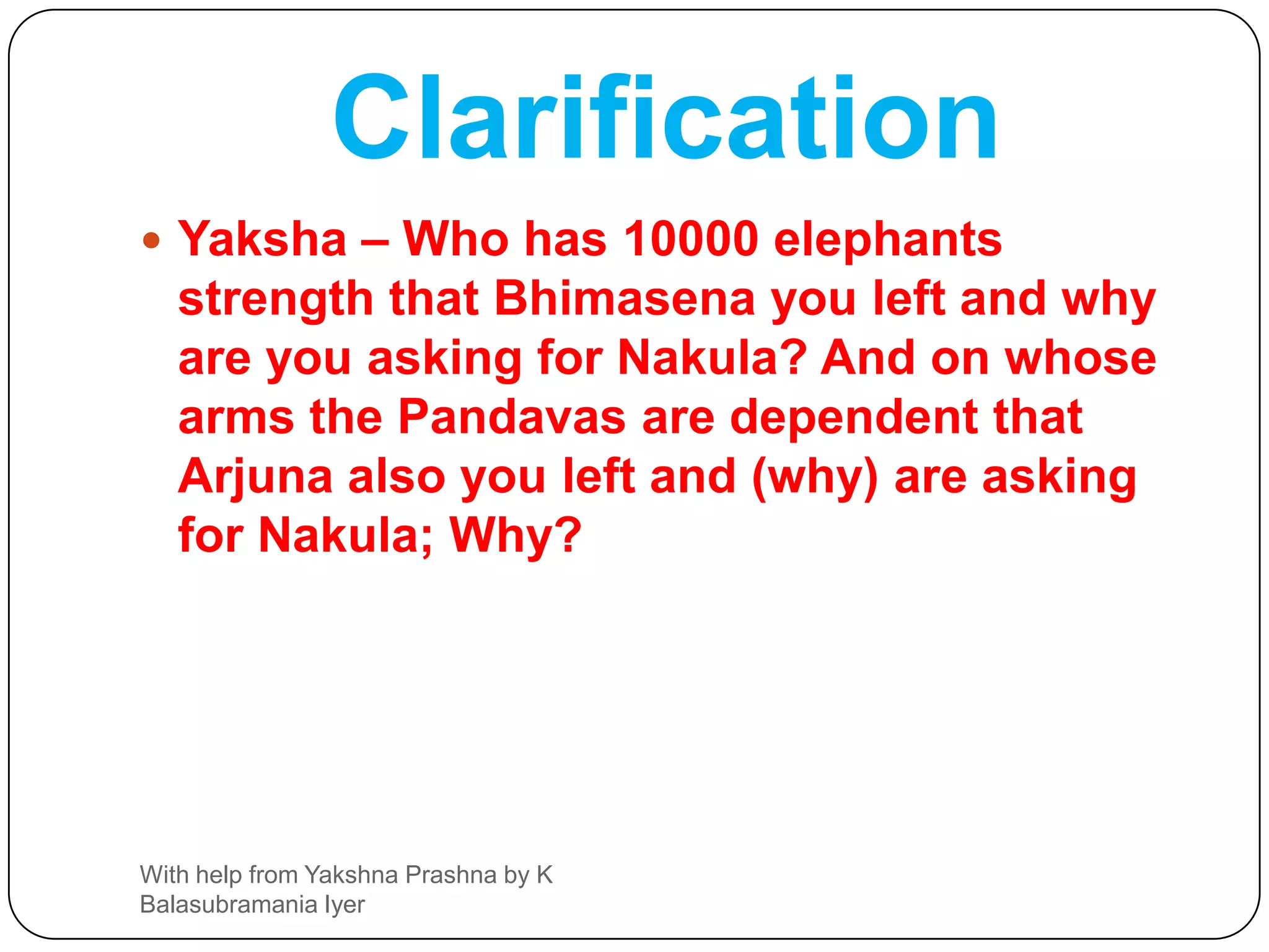 Q34Yaksha-You have answered all my questions, correctly  Now Explain Purusha and tell me who is the richest.Yudh – He whose fame of  virtues touches earth and heaven he is a Purusha (Until then only)One who sees Love and hate, happiness and sadness, Past and future with same he alone is the richestWith help from Yakshna Prashna by K Balasubramania Iyer