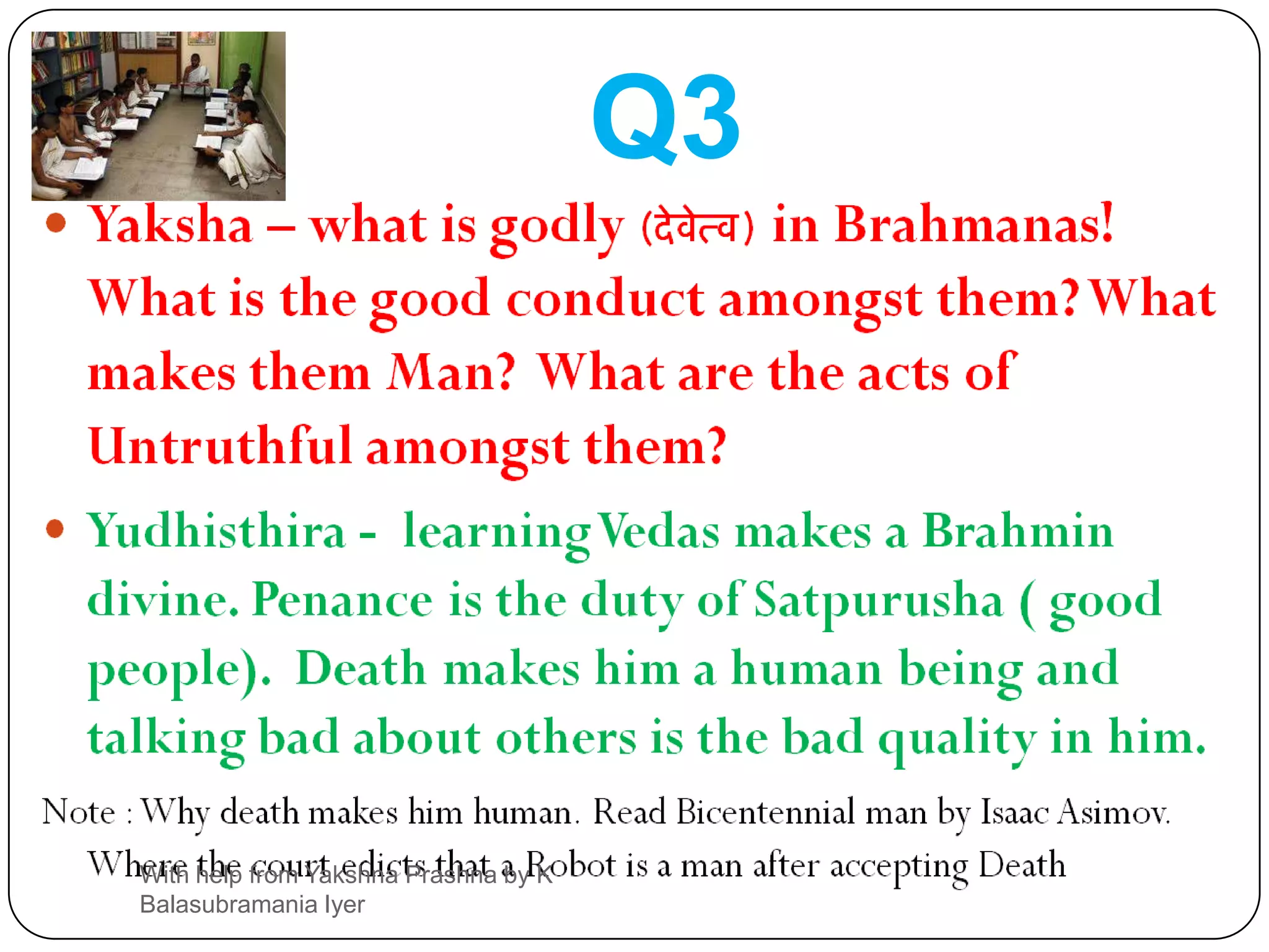 Q3Yaksha – what is godly (देवेत्व) in Brahmanas!  What is the good conduct amongst them? What makes them Man?  What are the acts of Untruthful amongst them?Yudhisthira -  learning Vedas makes a Brahmin divine. Penance is the duty of Satpurusha ( good people).  Death makes him a human being and talking bad about others is the bad quality in him.Note : Why death makes him human. Read Bicentennial man by Isaac Asimov. Where the court edicts that a Robot is a man after accepting DeathWith help from Yakshna Prashna by K Balasubramania Iyer